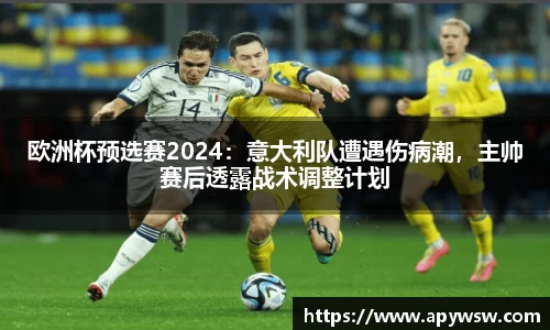 欧洲杯预选赛2024：意大利队遭遇伤病潮，主帅赛后透露战术调整计划
